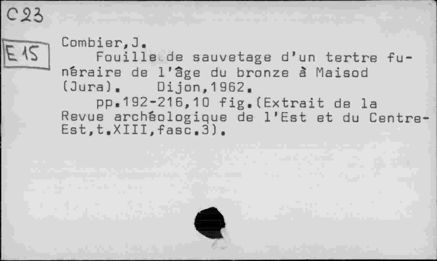 ﻿C2d
Combler, 3.
Fouille de sauvetage d’un tertre funéraire de l'âge du bronze à Maisod (Jura). Dijon,1962,
pp.192-216,10 fig.(Extrait de la Revue archéologique de l'Est et du Centre Est,t.XIII,fasc.3).